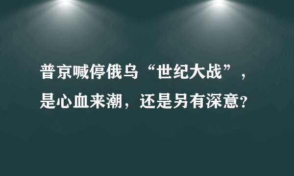 普京喊停俄乌“世纪大战”，是心血来潮，还是另有深意？
