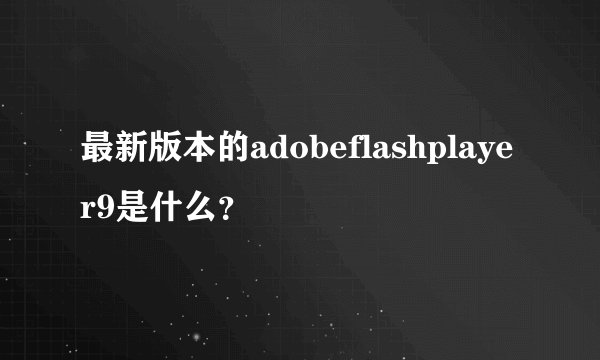 最新版本的adobeflashplayer9是什么？