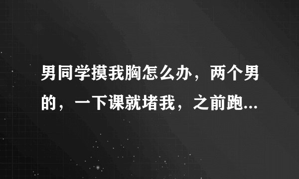 男同学摸我胸怎么办，两个男的，一下课就堵我，之前跑到朋友那还有点用现在根本没啥用了，还摸我屁股和胸?