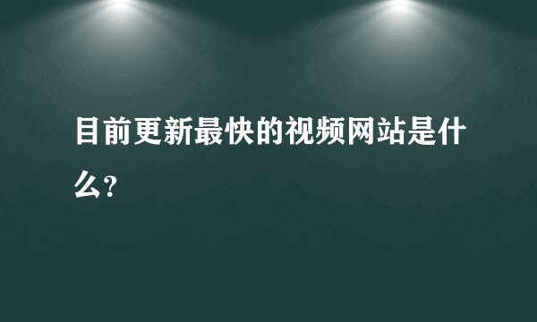 目前更新最快的视频网站是什么？