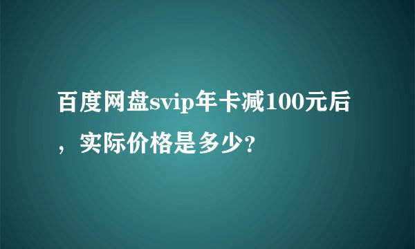 百度网盘svip年卡减100元后，实际价格是多少？