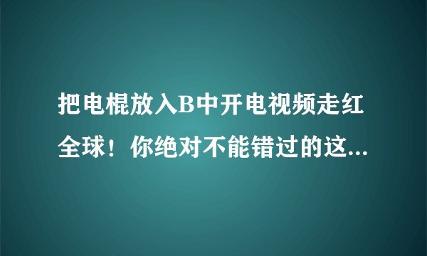 把电棍放入B中开电视频走红全球！你绝对不能错过的这个视频是什么？