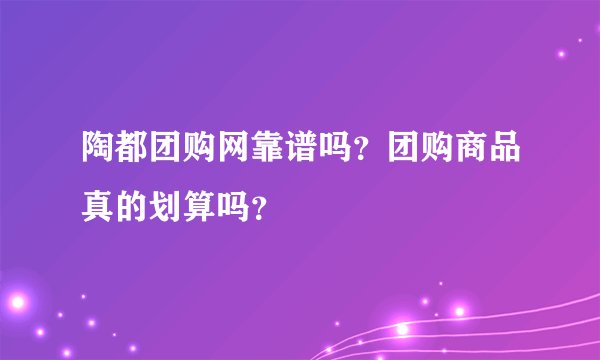 陶都团购网靠谱吗？团购商品真的划算吗？