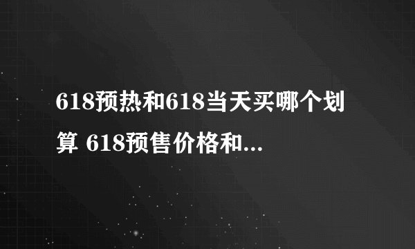618预热和618当天买哪个划算 618预售价格和618当天价格会变吗