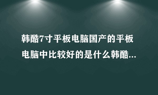 韩酷7寸平板电脑国产的平板电脑中比较好的是什么韩酷平板电脑怎么样