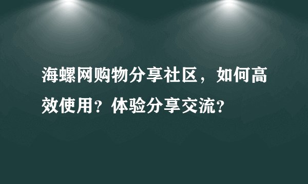 海螺网购物分享社区，如何高效使用？体验分享交流？