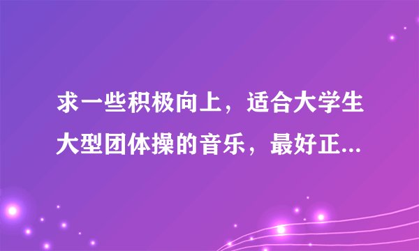 求一些积极向上，适合大学生大型团体操的音乐，最好正式、大气的。谢谢~