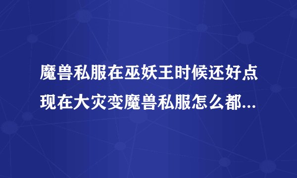 魔兽私服在巫妖王时候还好点现在大灾变魔兽私服怎么都那么垃圾啊？不是副本怪不全就是全部都没火源之地