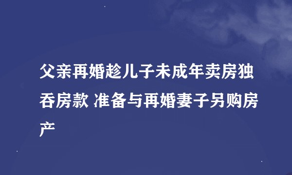父亲再婚趁儿子未成年卖房独吞房款 准备与再婚妻子另购房产