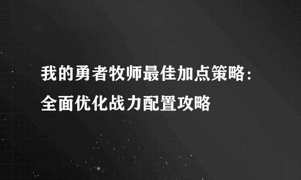 我的勇者牧师最佳加点策略：全面优化战力配置攻略