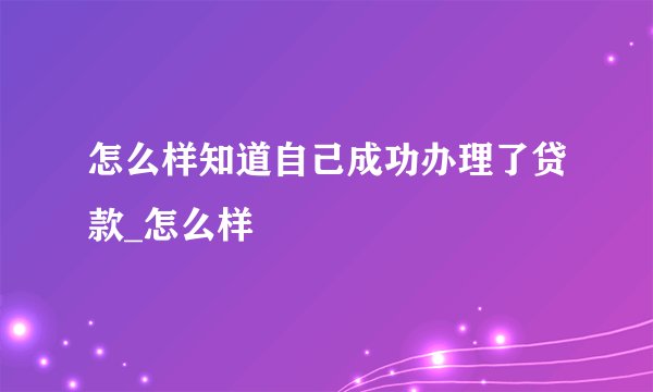 怎么样知道自己成功办理了贷款_怎么样