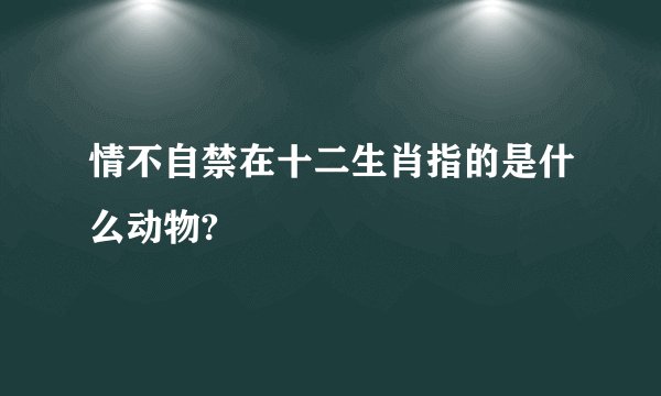 情不自禁在十二生肖指的是什么动物?
