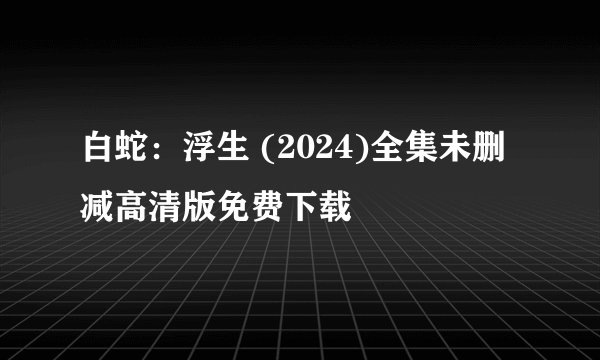 白蛇：浮生 (2024)全集未删减高清版免费下载