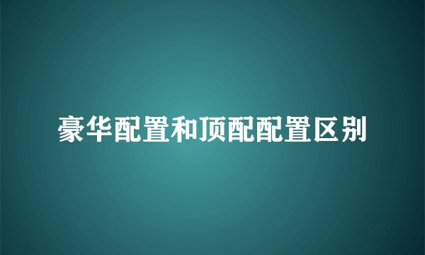豪华配置和顶配配置区别