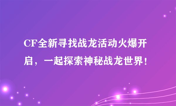 CF全新寻找战龙活动火爆开启，一起探索神秘战龙世界！
