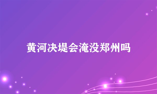 黄河决堤会淹没郑州吗