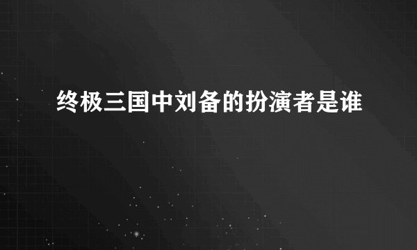 终极三国中刘备的扮演者是谁