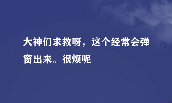大神们求救呀，这个经常会弹窗出来。很烦呢