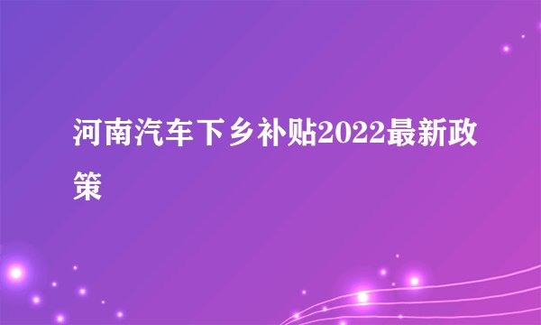 河南汽车下乡补贴2022最新政策