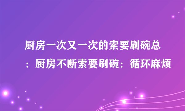 厨房一次又一次的索要刷碗总：厨房不断索要刷碗：循环麻烦