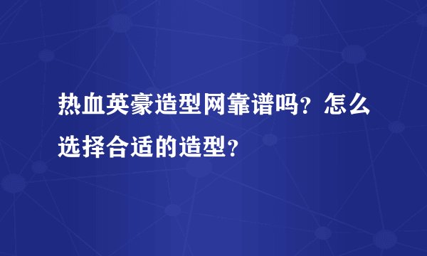 热血英豪造型网靠谱吗？怎么选择合适的造型？