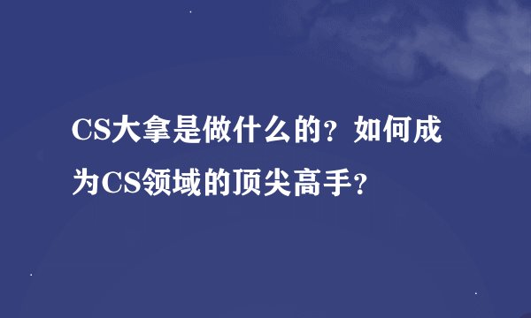 CS大拿是做什么的？如何成为CS领域的顶尖高手？