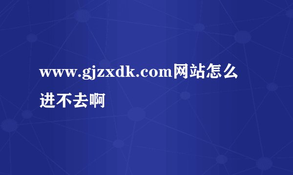 www.gjzxdk.com网站怎么进不去啊