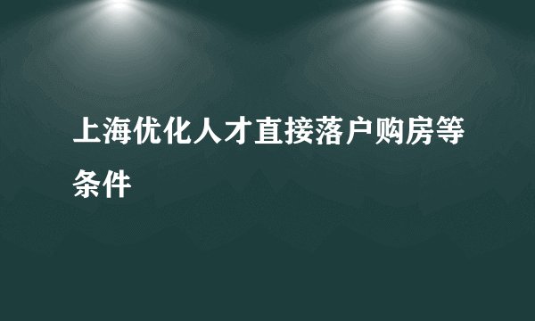 上海优化人才直接落户购房等条件