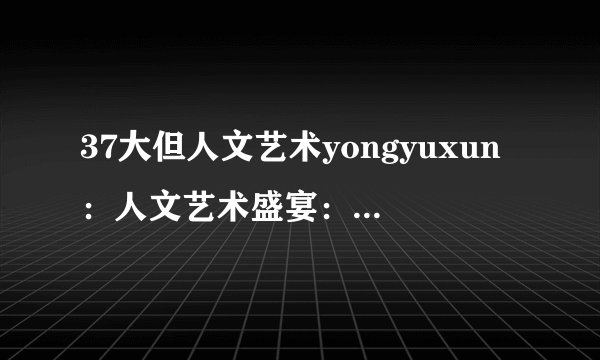 37大但人文艺术yongyuxun：人文艺术盛宴：37个必去的景点