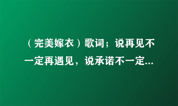 （完美嫁衣）歌词；说再见不一定再遇见，说承诺不一定会实现，一个男的唱的歌曲叫什么．