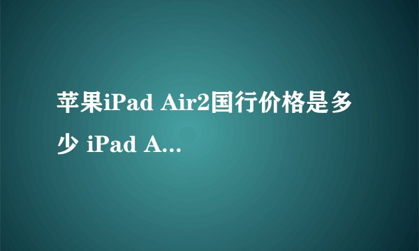 苹果iPad Air2国行价格是多少 iPad Air2国行售价公布