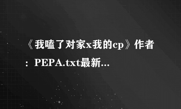 《我嗑了对家x我的cp》作者：PEPA.txt最新章节/全集txt免费下载