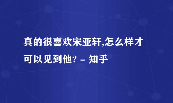 真的很喜欢宋亚轩,怎么样才可以见到他? - 知乎