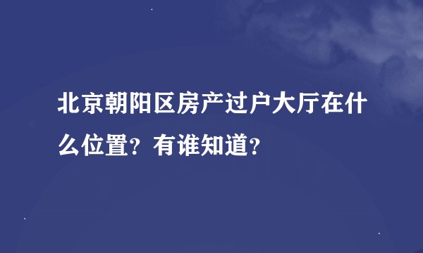 北京朝阳区房产过户大厅在什么位置？有谁知道？