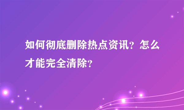 如何彻底删除热点资讯？怎么才能完全清除？