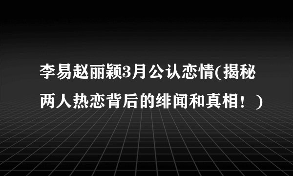 李易赵丽颖3月公认恋情(揭秘两人热恋背后的绯闻和真相！)