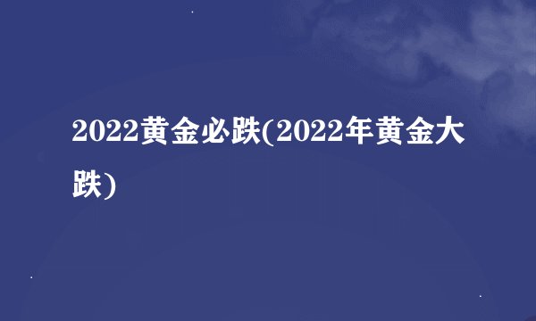 2022黄金必跌(2022年黄金大跌)