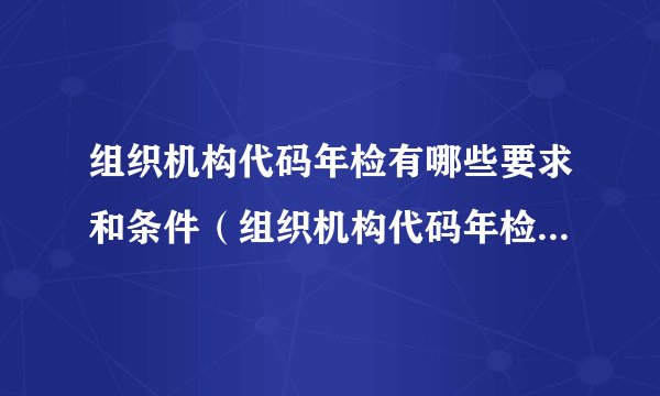 组织机构代码年检有哪些要求和条件（组织机构代码年检有哪些要求）