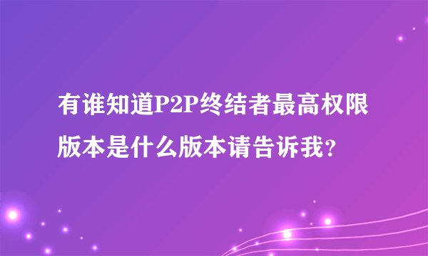 有谁知道P2P终结者最高权限版本是什么版本请告诉我？