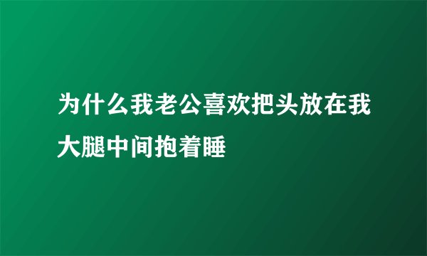 为什么我老公喜欢把头放在我大腿中间抱着睡