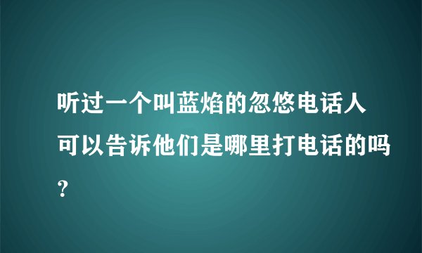 听过一个叫蓝焰的忽悠电话人可以告诉他们是哪里打电话的吗？