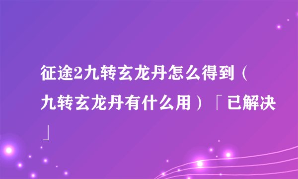 征途2九转玄龙丹怎么得到（九转玄龙丹有什么用）「已解决」
