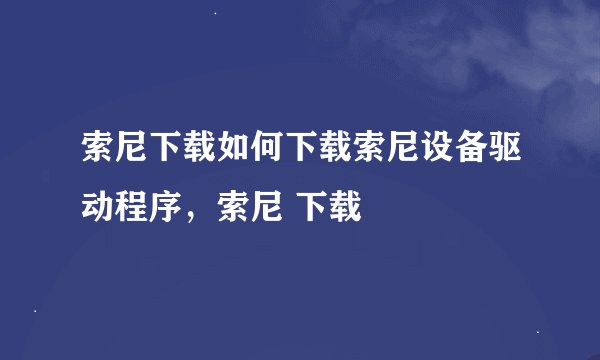 索尼下载如何下载索尼设备驱动程序，索尼 下载