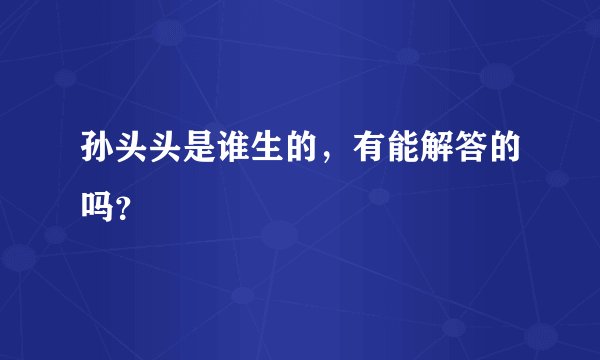 孙头头是谁生的，有能解答的吗？