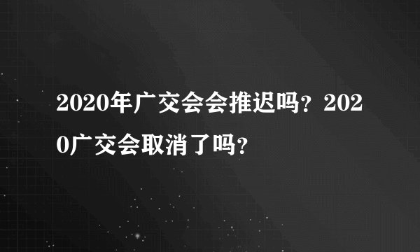 2020年广交会会推迟吗？2020广交会取消了吗？