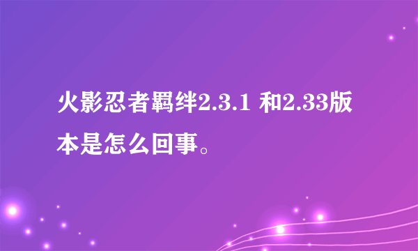 火影忍者羁绊2.3.1 和2.33版本是怎么回事。