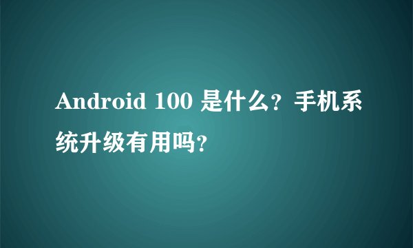 Android 100 是什么？手机系统升级有用吗？