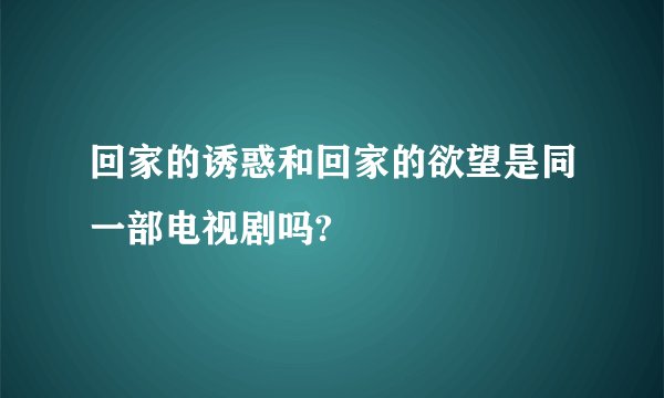 回家的诱惑和回家的欲望是同一部电视剧吗?