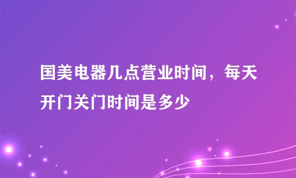 国美电器几点营业时间，每天开门关门时间是多少