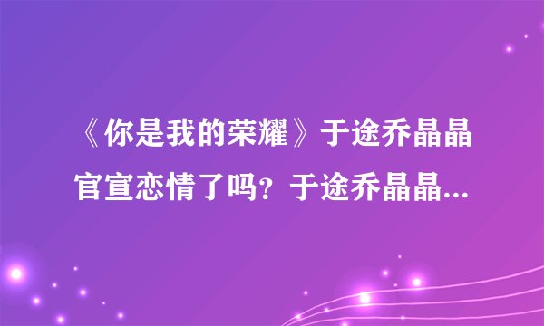 《你是我的荣耀》于途乔晶晶官宣恋情了吗？于途乔晶晶恋情发展如何？